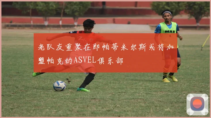 老队友重聚在即帕蒂米尔斯或将加盟帕克的ASVEL俱乐部