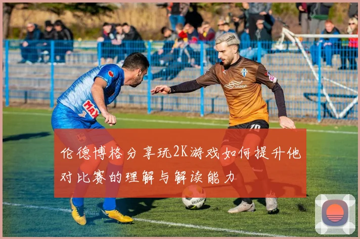 伦德博格分享玩2K游戏如何提升他对比赛的理解与解读能力