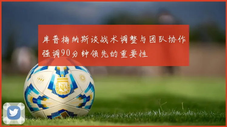 库普梅纳斯谈战术调整与团队协作强调90分钟领先的重要性