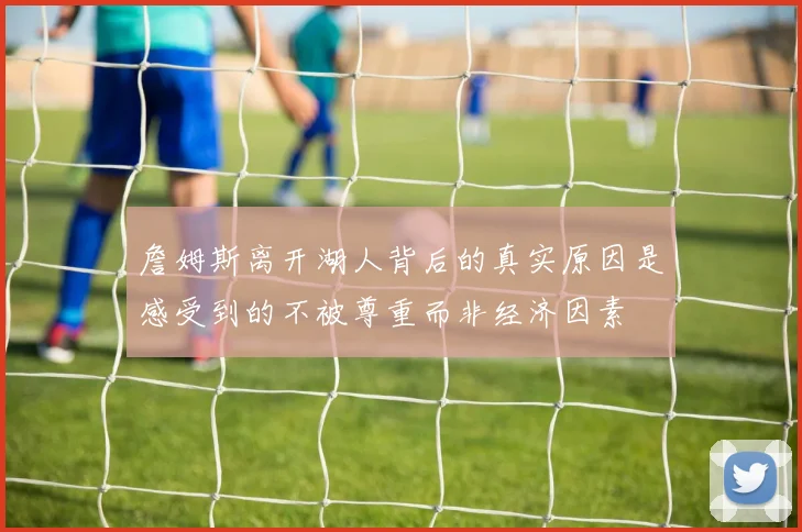 詹姆斯离开湖人背后的真实原因是感受到的不被尊重而非经济因素
