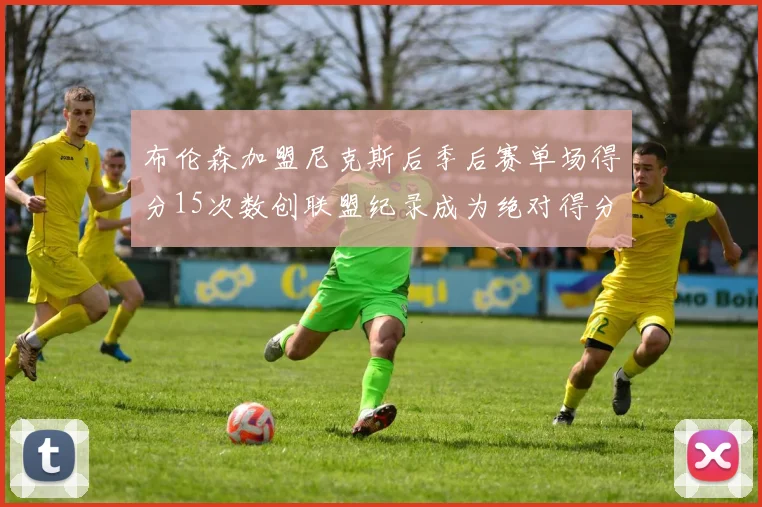 布伦森加盟尼克斯后季后赛单场得分15次数创联盟纪录成为绝对得分王