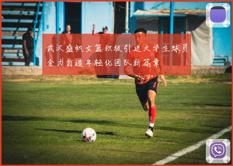 武汉盛帆女篮积极引进大学生球员全力打造年轻化团队新篇章