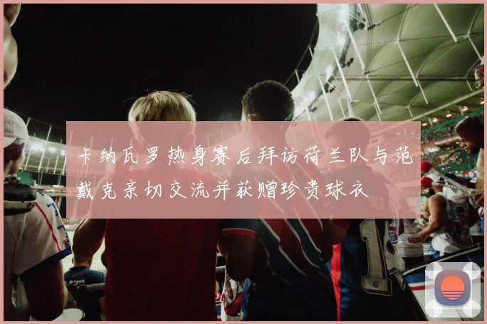 卡纳瓦罗热身赛后拜访荷兰队与范戴克亲切交流并获赠珍贵球衣