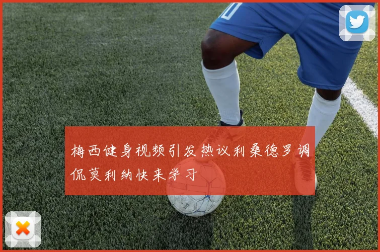 梅西健身视频引发热议利桑德罗调侃莫利纳快来学习