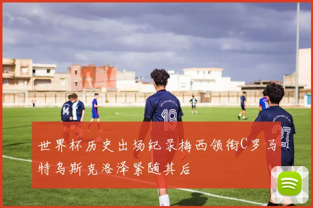 世界杯历史出场纪录梅西领衔C罗马特乌斯克洛泽紧随其后