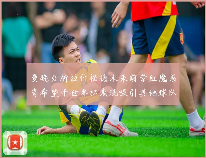 曼晚分析拉什福德未来前景红魔或寄希望于世界杯表现吸引其他球队