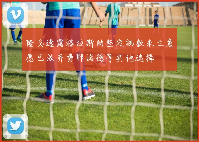 隆戈透露格拉斯纳坚定执教米兰意愿已放弃费耶诺德等其他选择
